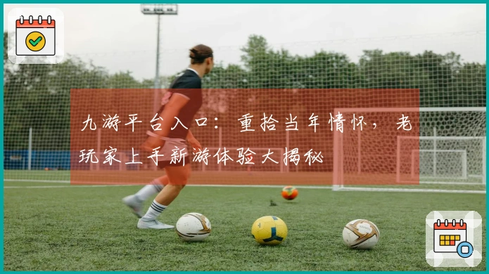 九游平台入口：重拾当年情怀，老玩家上手新游体验大揭秘