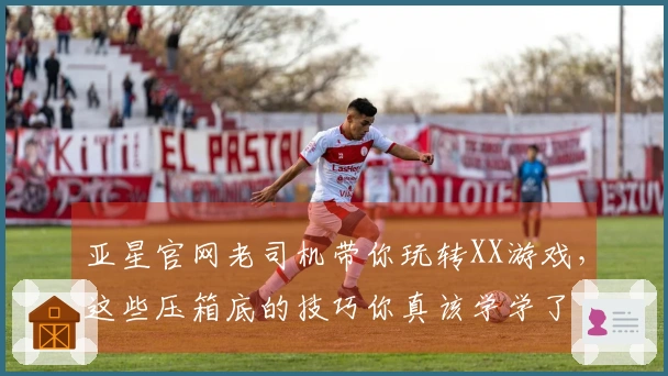 亚星官网老司机带你玩转XX游戏，这些压箱底的技巧你真该学学了