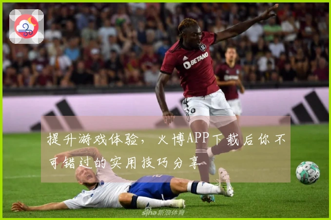 提升游戏体验，火博APP下载后你不可错过的实用技巧分享