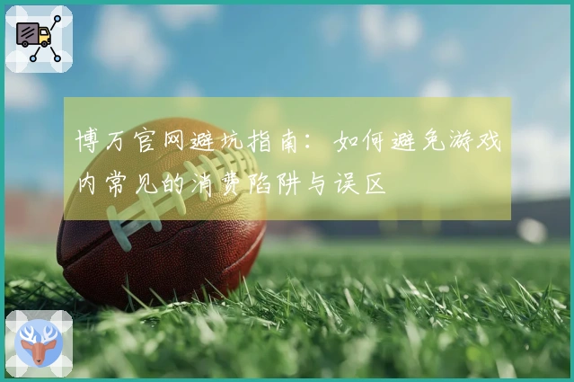 博万官网避坑指南：如何避免游戏内常见的消费陷阱与误区