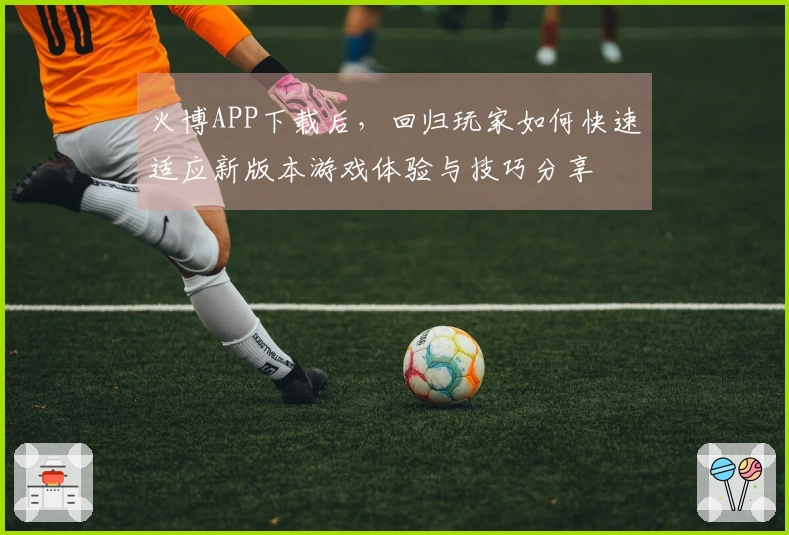 火博APP下载后，回归玩家如何快速适应新版本游戏体验与技巧分享
