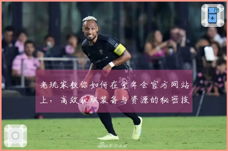 老玩家教你如何在金年会官方网站上,高效获取装备与资源的秘密技巧