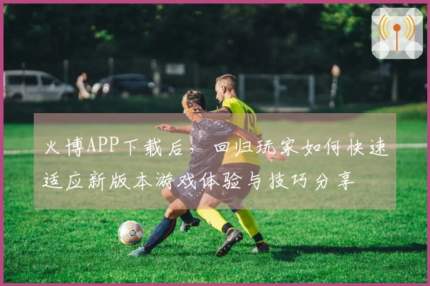 火博APP下载后，回归玩家如何快速适应新版本游戏体验与技巧分享