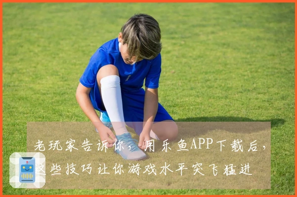 老玩家告诉你，用乐鱼APP下载后，这些技巧让你游戏水平突飞猛进